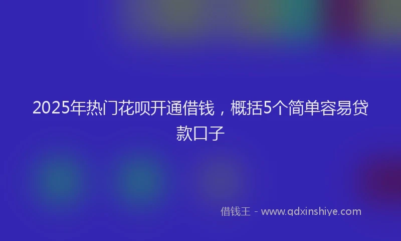 2025年热门花呗开通借钱，概括5个简单容易贷款口子
