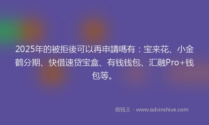 2025年的被拒後可以再申請嗎有：宝来花、小金鹤分期、快借速贷宝盒、有钱钱包、汇融Pro+钱包等。