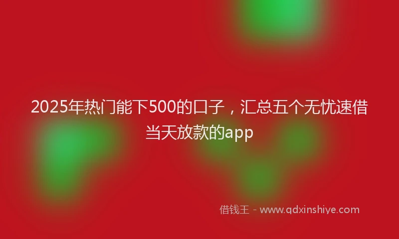 2025年热门能下500的口子，汇总五个无忧速借当天放款的app