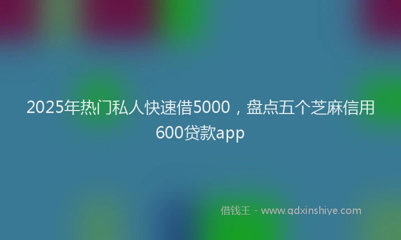 2025年热门私人快速借5000，盘点五个芝麻信用600贷款app