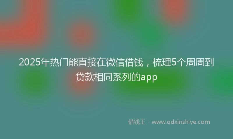 2025年热门能直接在微信借钱，梳理5个周周到贷款相同系列的app