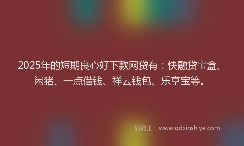 2025年的短期良心好下款网贷有：快融贷宝盒、闲猪、一点借钱、祥云钱包、乐享宝等。
