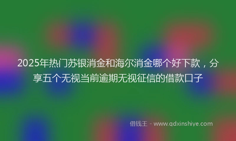 2025年热门苏银消金和海尔消金哪个好下款，分享五个无视当前逾期无视征信的借款口子