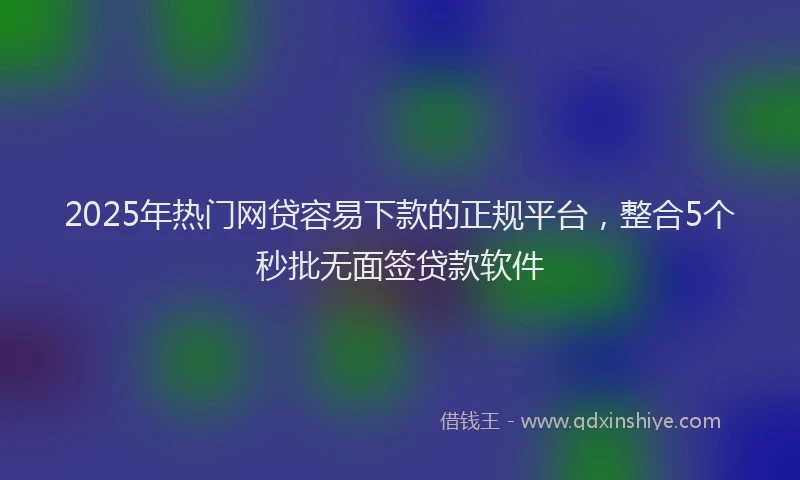 2025年热门网贷容易下款的正规平台，整合5个秒批无面签贷款软件