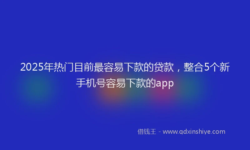 2025年热门目前最容易下款的贷款，整合5个新手机号容易下款的app