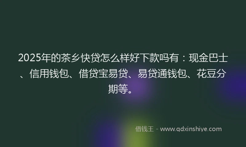 2025年的茶乡快贷怎么样好下款吗有：现金巴士、信用钱包、借贷宝易贷、易贷通钱包、花豆分期等。