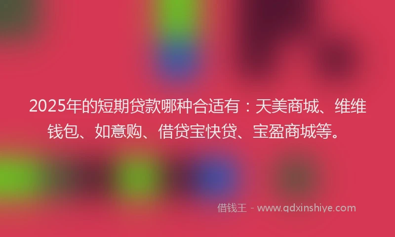 2025年的短期贷款哪种合适有：天美商城、维维钱包、如意购、借贷宝快贷、宝盈商城等。