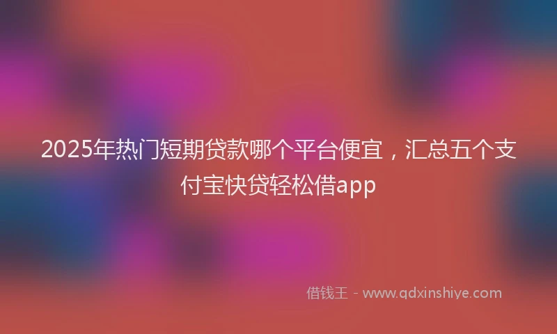 2025年热门短期贷款哪个平台便宜，汇总五个支付宝快贷轻松借app