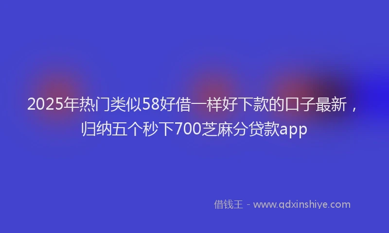 2025年热门类似58好借一样好下款的口子最新，归纳五个秒下700芝麻分贷款app