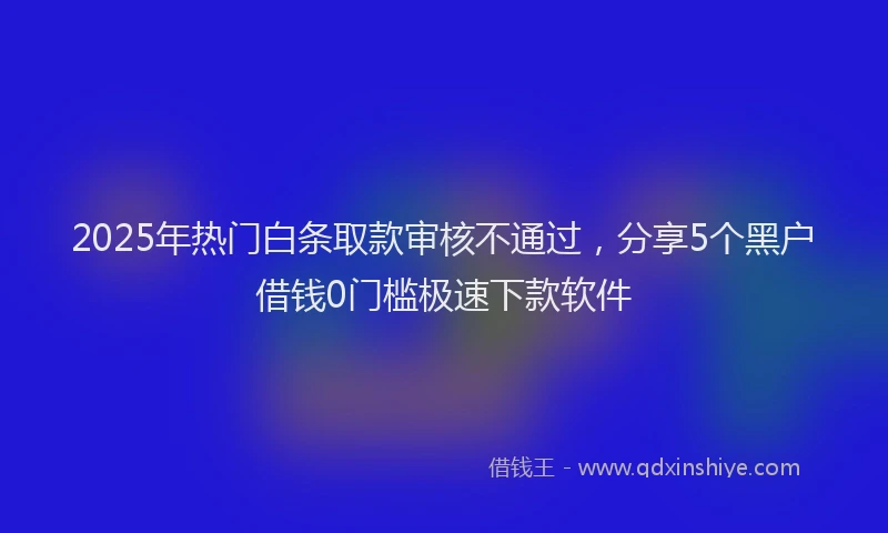 2025年热门白条取款审核不通过，分享5个黑户借钱0门槛极速下款软件