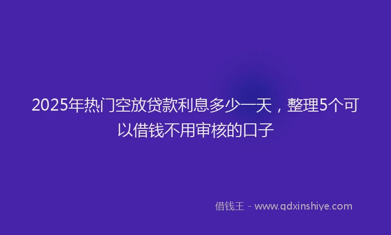 2025年热门空放贷款利息多少一天，整理5个可以借钱不用审核的口子