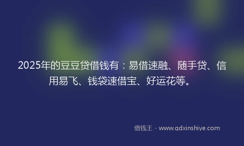 2025年的豆豆贷借钱有：易借速融、随手贷、信用易飞、钱袋速借宝、好运花等。