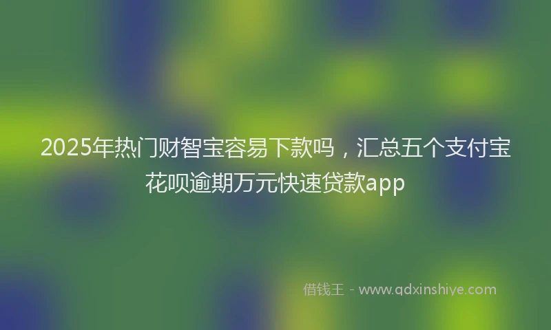 2025年热门财智宝容易下款吗，汇总五个支付宝花呗逾期万元快速贷款app