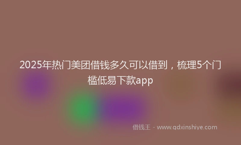 2025年热门美团借钱多久可以借到，梳理5个门槛低易下款app