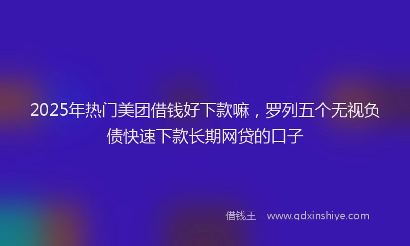 2025年热门美团借钱好下款嘛，罗列五个无视负债快速下款长期网贷的口子