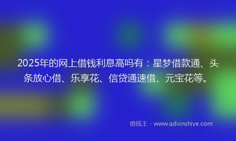 2025年的网上借钱利息高吗有：星梦借款通、头条放心借、乐享花、信贷通速借、元宝花等。