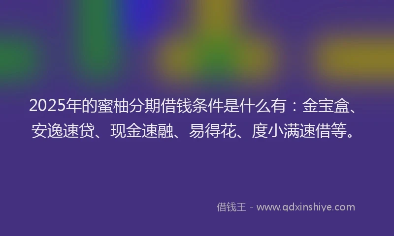 2025年的蜜柚分期借钱条件是什么有：金宝盒、安逸速贷、现金速融、易得花、度小满速借等。