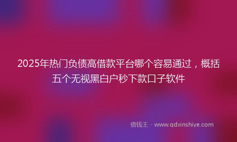 2025年热门负债高借款平台哪个容易通过，概括五个无视黑白户秒下款口子软件
