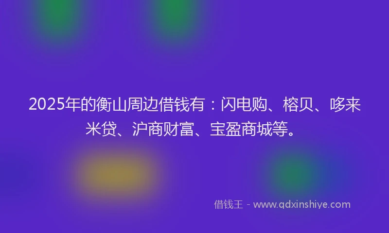 2025年的衡山周边借钱有：闪电购、榕贝、哆来米贷、沪商财富、宝盈商城等。