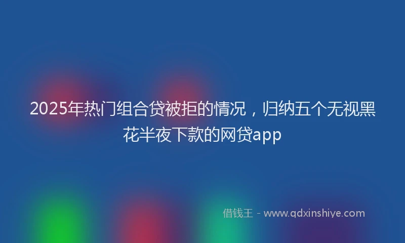 2025年热门组合贷被拒的情况，归纳五个无视黑花半夜下款的网贷app