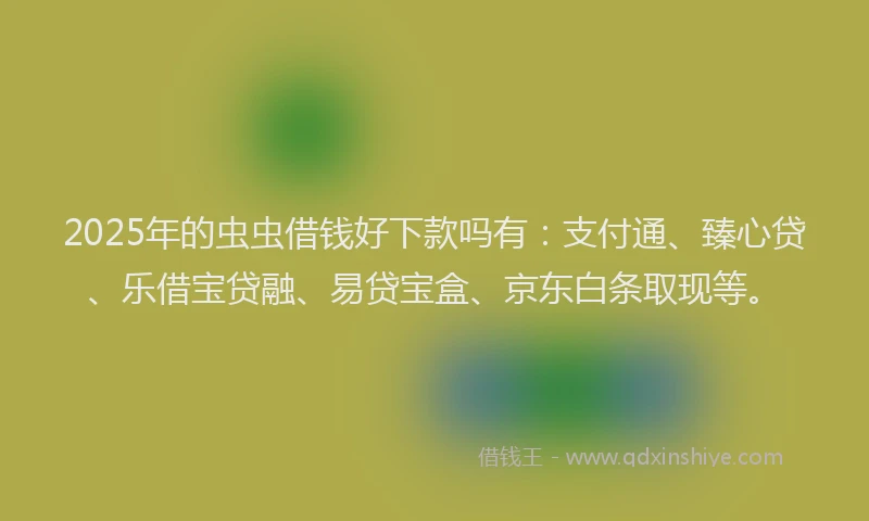 2025年的虫虫借钱好下款吗有：支付通、臻心贷、乐借宝贷融、易贷宝盒、京东白条取现等。