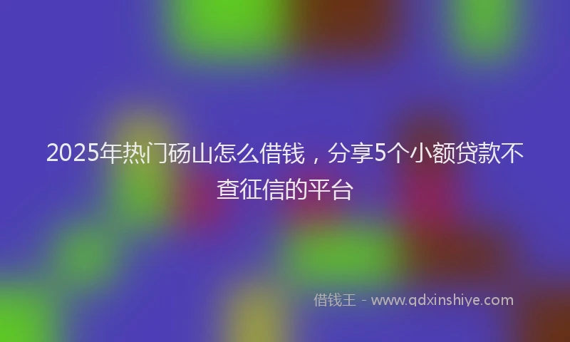 2025年热门砀山怎么借钱，分享5个小额贷款不查征信的平台