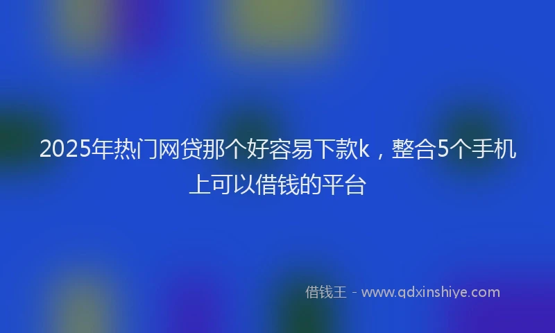 2025年热门网贷那个好容易下款k，整合5个手机上可以借钱的平台