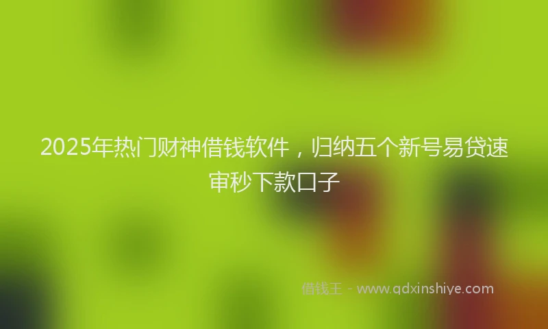 2025年热门财神借钱软件，归纳五个新号易贷速审秒下款口子