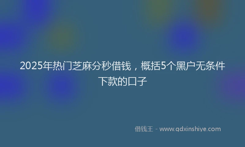 2025年热门芝麻分秒借钱，概括5个黑户无条件下款的口子