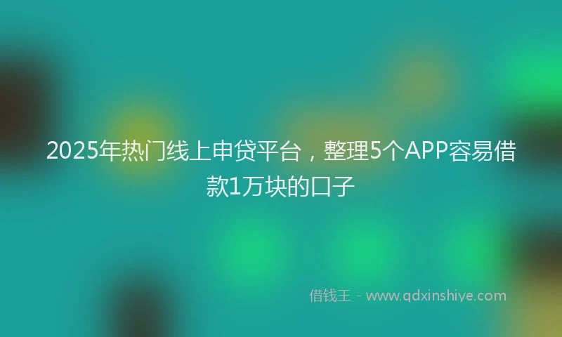 2025年热门线上申贷平台，整理5个APP容易借款1万块的口子