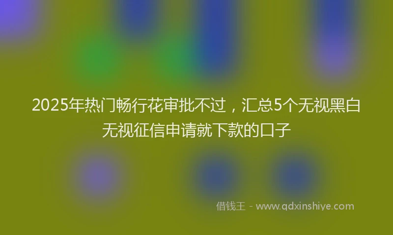 2025年热门畅行花审批不过，汇总5个无视黑白无视征信申请就下款的口子