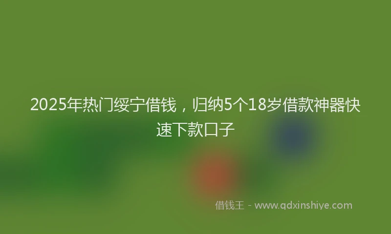 2025年热门绥宁借钱，归纳5个18岁借款神器快速下款口子