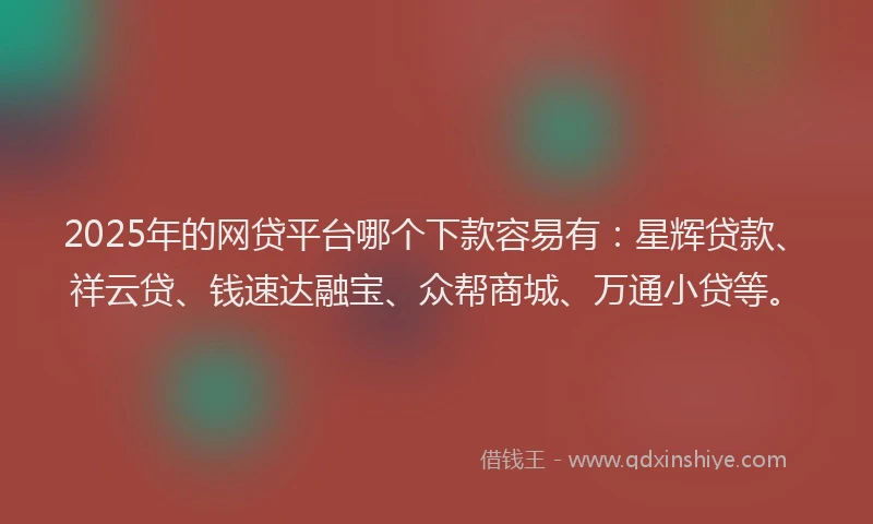2025年的网贷平台哪个下款容易有：星辉贷款、祥云贷、钱速达融宝、众帮商城、万通小贷等。