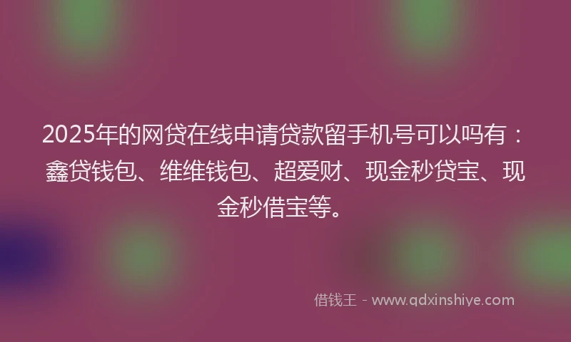2025年的网贷在线申请贷款留手机号可以吗有：鑫贷钱包、维维钱包、超爱财、现金秒贷宝、现金秒借宝等。
