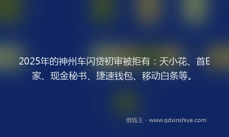 2025年的神州车闪贷初审被拒有：天小花、首E家、现金秘书、捷速钱包、移动白条等。