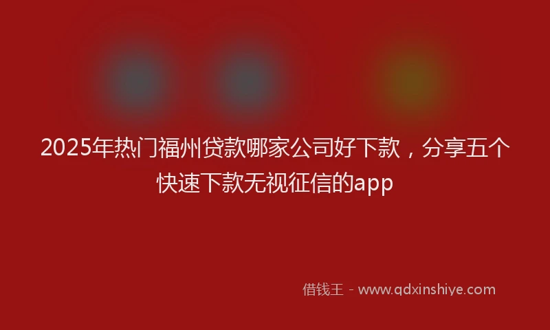 2025年热门福州贷款哪家公司好下款，分享五个快速下款无视征信的app