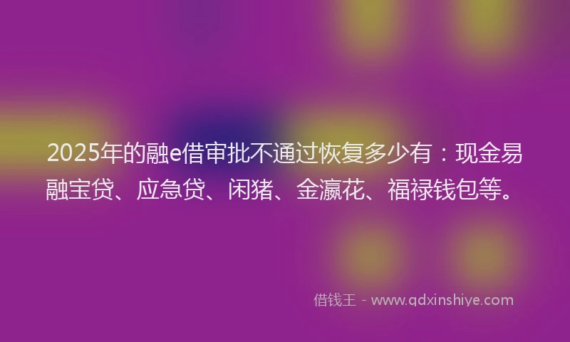 2025年的融e借审批不通过恢复多少有：现金易融宝贷、应急贷、闲猪、金瀛花、福禄钱包等。
