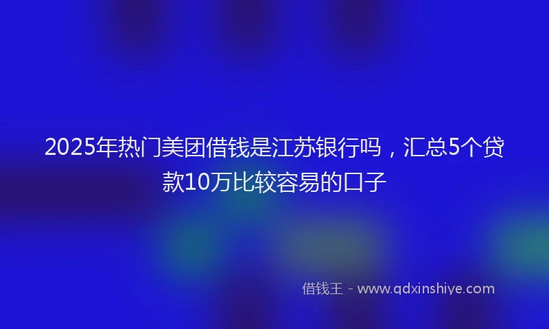 2025年热门美团借钱是江苏银行吗，汇总5个贷款10万比较容易的口子