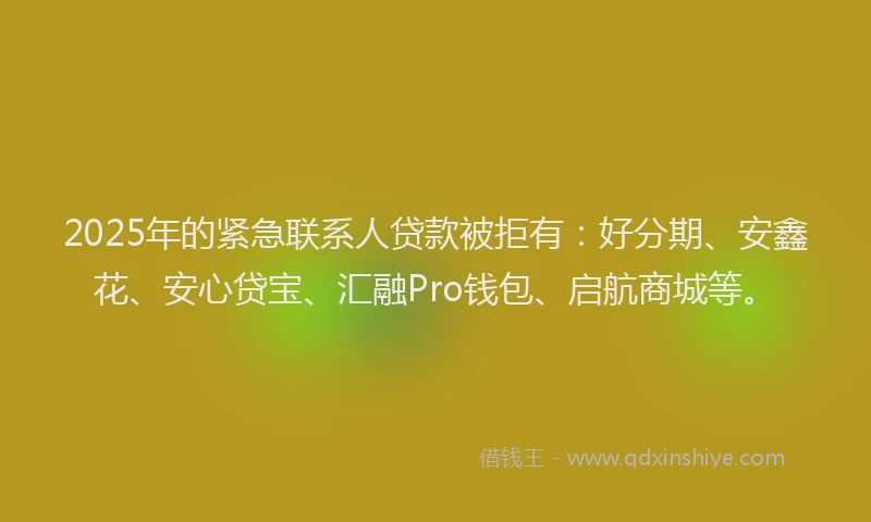 2025年的紧急联系人贷款被拒有：好分期、安鑫花、安心贷宝、汇融Pro钱包、启航商城等。