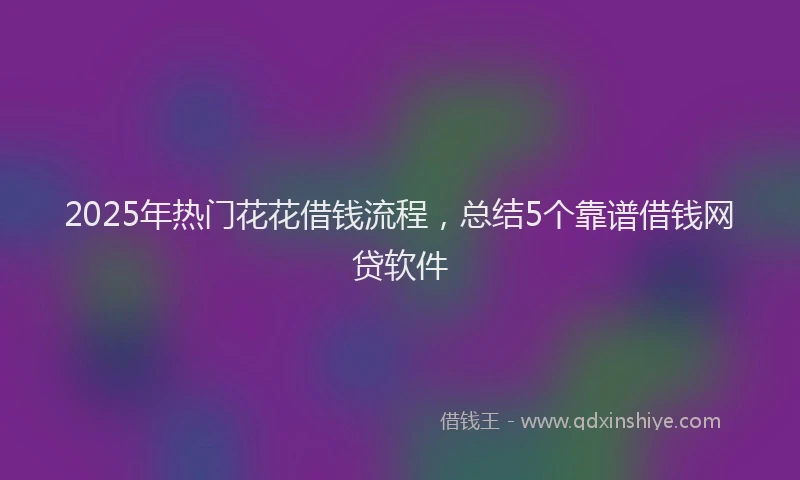 2025年热门花花借钱流程，总结5个靠谱借钱网贷软件