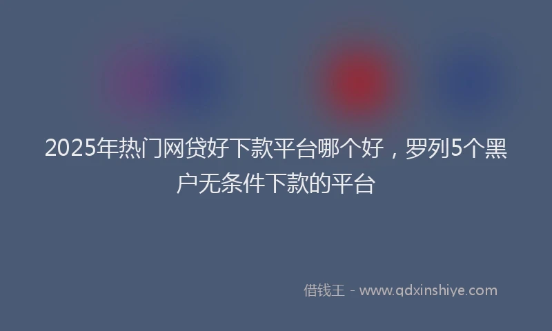 2025年热门网贷好下款平台哪个好，罗列5个黑户无条件下款的平台