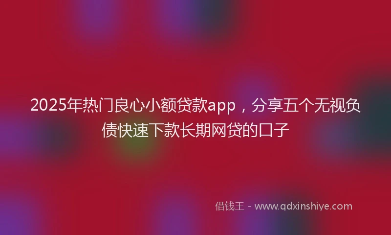 2025年热门良心小额贷款app，分享五个无视负债快速下款长期网贷的口子