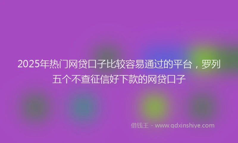 2025年热门网贷口子比较容易通过的平台，罗列五个不查征信好下款的网贷口子