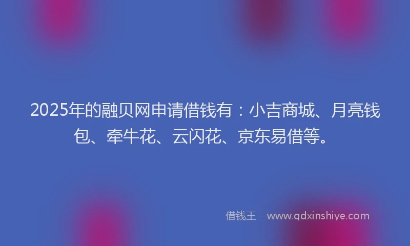 2025年的融贝网申请借钱有：小吉商城、月亮钱包、牵牛花、云闪花、京东易借等。