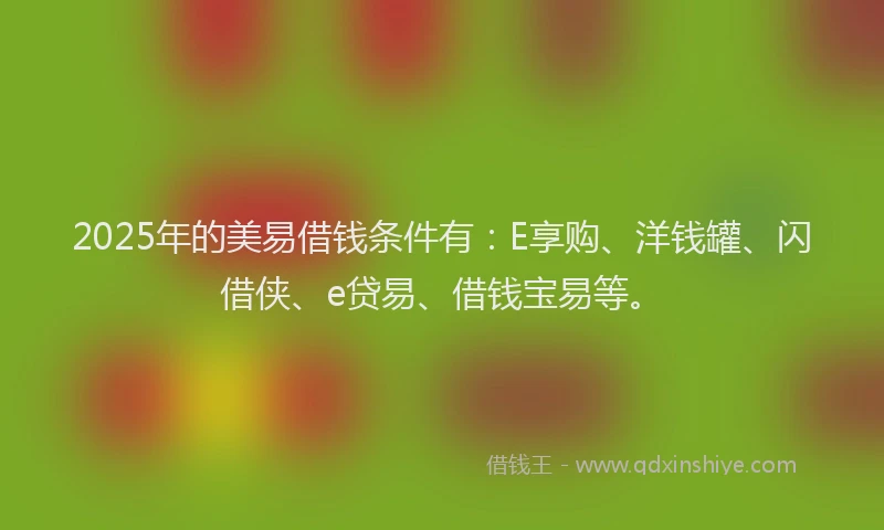 2025年的美易借钱条件有：E享购、洋钱罐、闪借侠、e贷易、借钱宝易等。