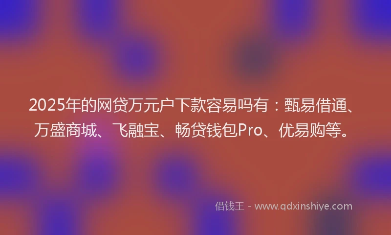 2025年的网贷万元户下款容易吗有：甄易借通、万盛商城、飞融宝、畅贷钱包Pro、优易购等。