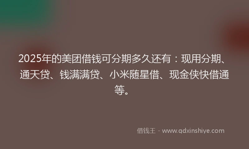 2025年的美团借钱可分期多久还有：现用分期、通天贷、钱满满贷、小米随星借、现金侠快借通等。