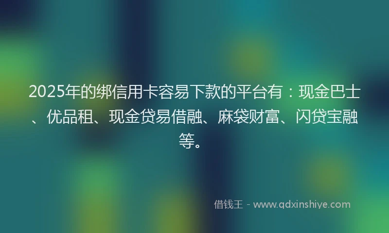 2025年的绑信用卡容易下款的平台有：现金巴士、优品租、现金贷易借融、麻袋财富、闪贷宝融等。