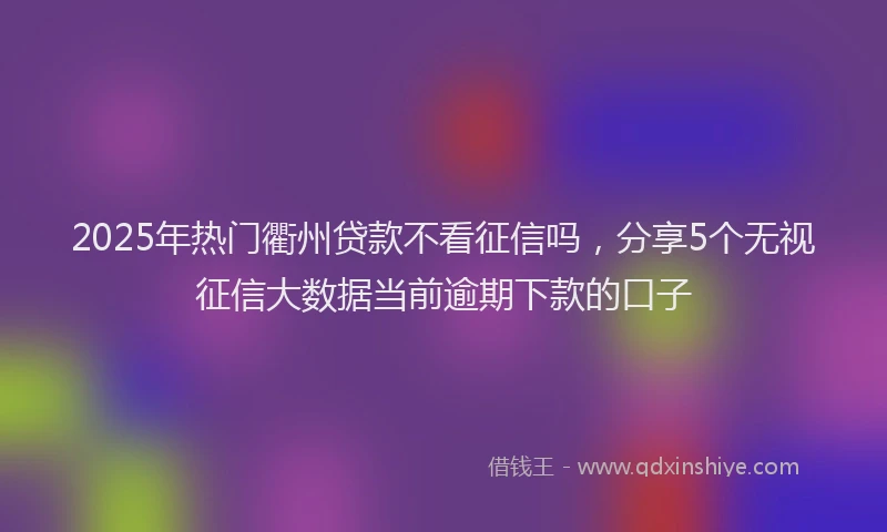 2025年热门衢州贷款不看征信吗，分享5个无视征信大数据当前逾期下款的口子