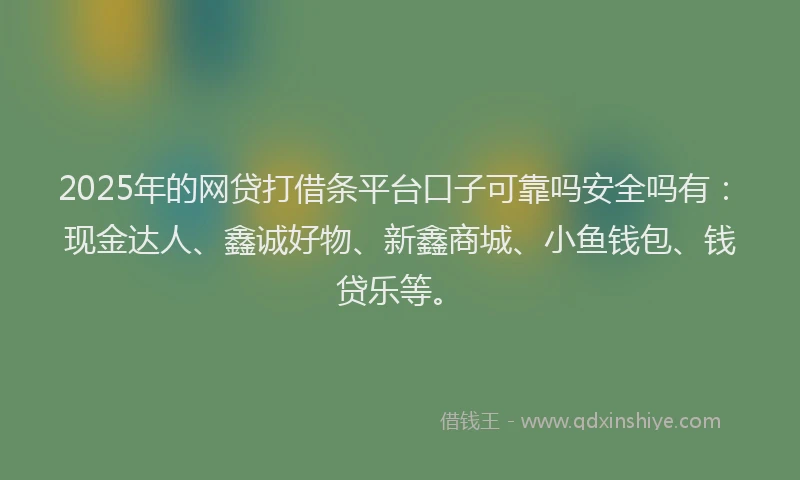 2025年的网贷打借条平台口子可靠吗安全吗有：现金达人、鑫诚好物、新鑫商城、小鱼钱包、钱贷乐等。